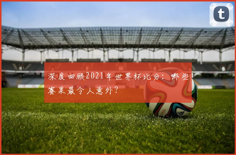 深度回顾2021年世界杯比分：哪些赛果最令人意外？