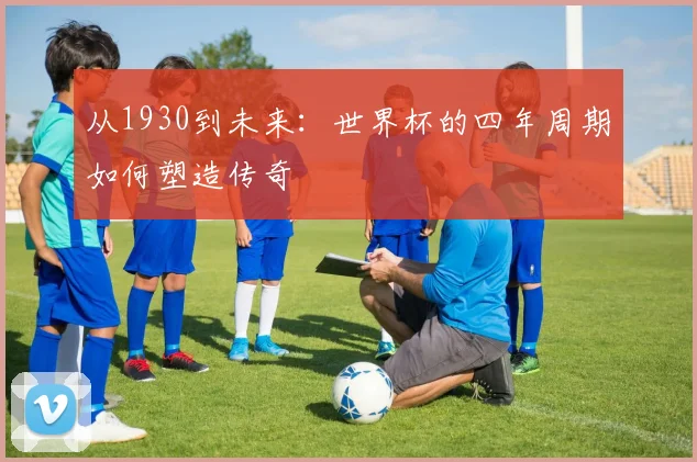 从1930到未来：世界杯的四年周期如何塑造传奇