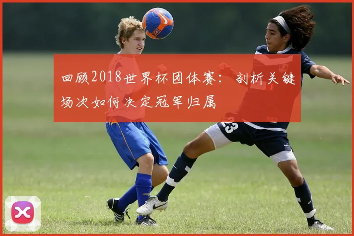 回顾2018世界杯团体赛：剖析关键场次如何决定冠军归属